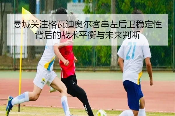曼城关注格瓦迪奥尔客串左后卫稳定性背后的战术平衡与未来判断