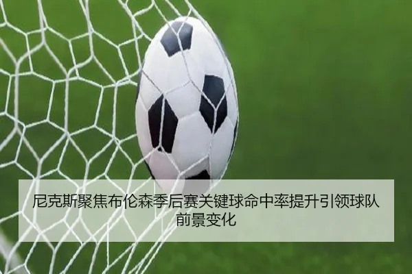 尼克斯聚焦布伦森季后赛关键球命中率提升引领球队前景变化
